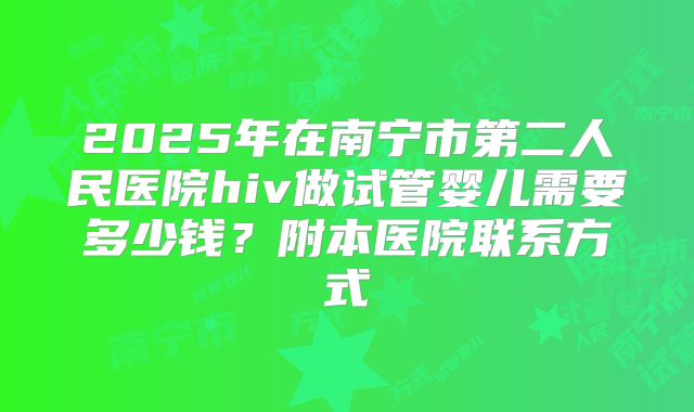 2025年在南宁市第二人民医院hiv做试管婴儿需要多少钱?附本医院联系方式