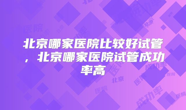 北京哪家医院比较好试管，北京哪家医院试管成功率高