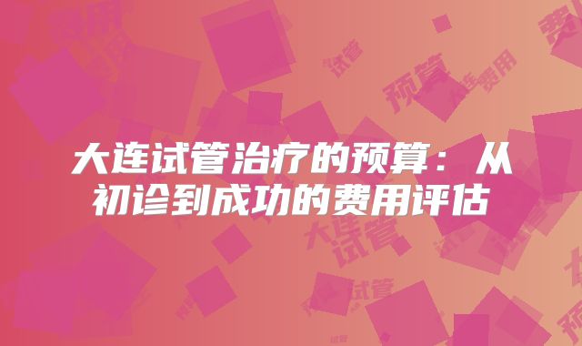 大连试管治疗的预算：从初诊到成功的费用评估