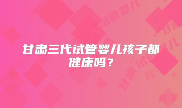 甘肃三代试管婴儿孩子都健康吗?
