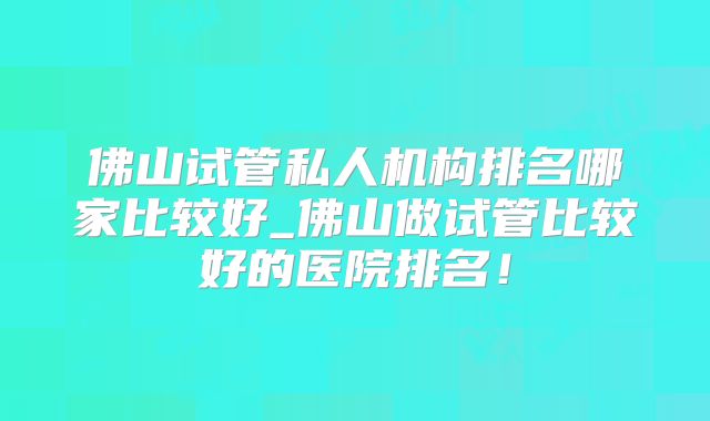 佛山试管私人机构排名哪家比较好_佛山做试管比较好的医院排名！