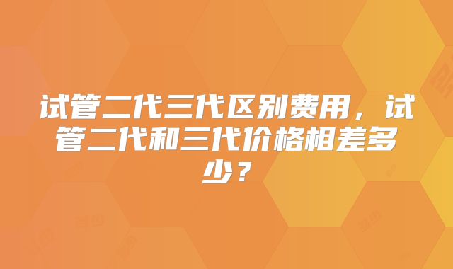 试管二代三代区别费用，试管二代和三代价格相差多少？