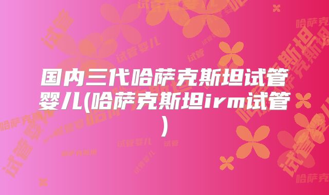 国内三代哈萨克斯坦试管婴儿(哈萨克斯坦irm试管)