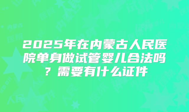 2025年在内蒙古人民医院单身做试管婴儿合法吗？需要有什么证件