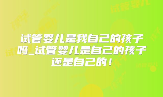 试管婴儿是我自己的孩子吗_试管婴儿是自己的孩子还是自己的!
