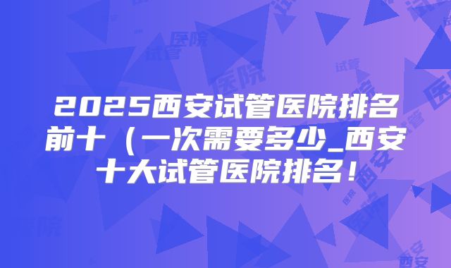 2025西安试管医院排名前十（一次需要多少_西安十大试管医院排名！