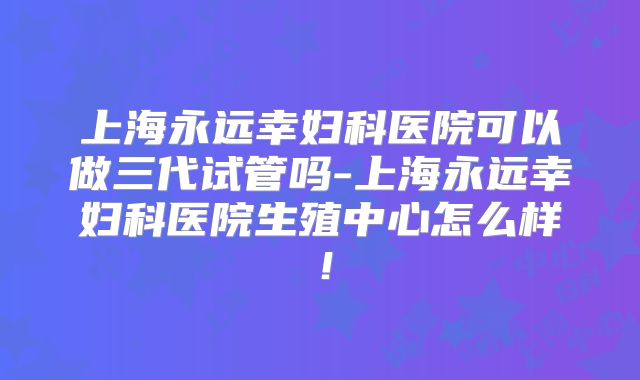 上海永远幸妇科医院可以做三代试管吗-上海永远幸妇科医院生殖中心怎么样!