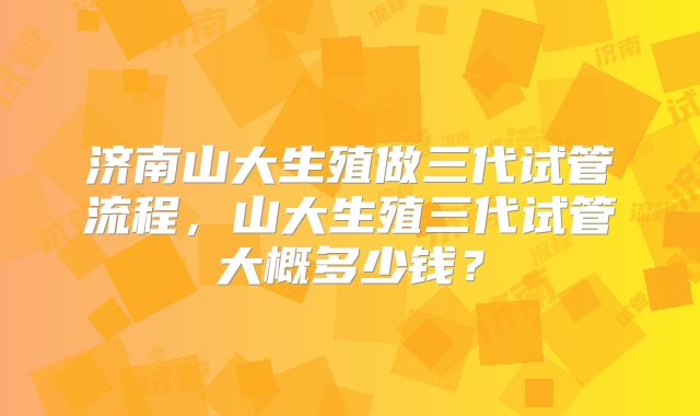 济南山大生殖做三代试管流程，山大生殖三代试管大概多少钱？