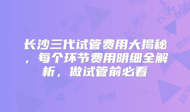 长沙三代试管费用大揭秘，每个环节费用明细全解析，做试管前必看