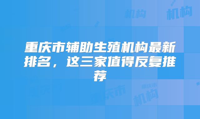重庆市辅助生殖机构最新排名，这三家值得反复推荐