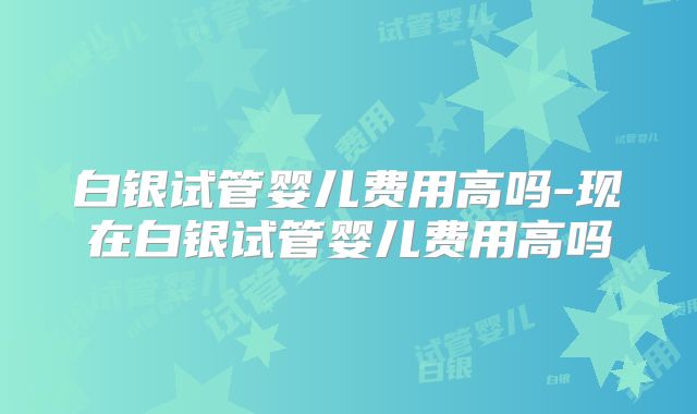 白银试管婴儿费用高吗-现在白银试管婴儿费用高吗