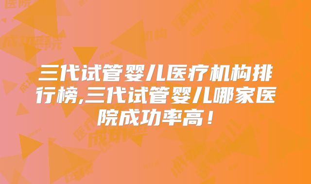三代试管婴儿医疗机构排行榜,三代试管婴儿哪家医院成功率高！