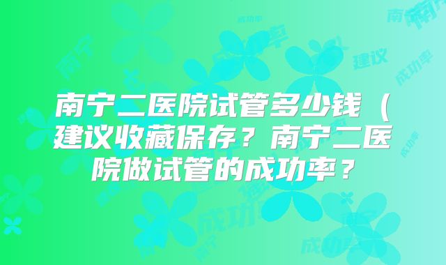 南宁二医院试管多少钱（建议收藏保存？南宁二医院做试管的成功率？