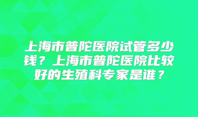 上海市普陀医院试管多少钱？上海市普陀医院比较好的生殖科专家是谁？