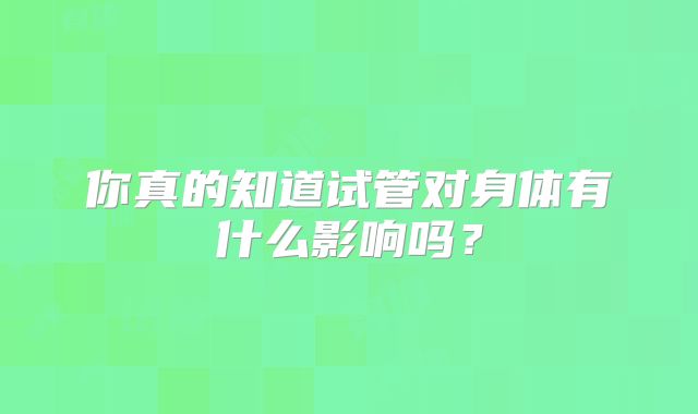 你真的知道试管对身体有什么影响吗？