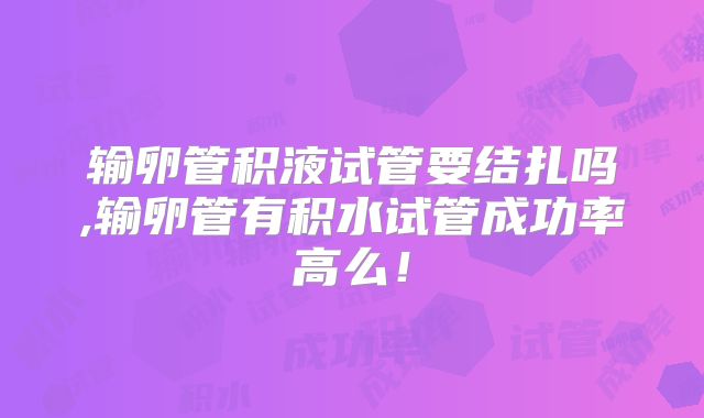 输卵管积液试管要结扎吗,输卵管有积水试管成功率高么!
