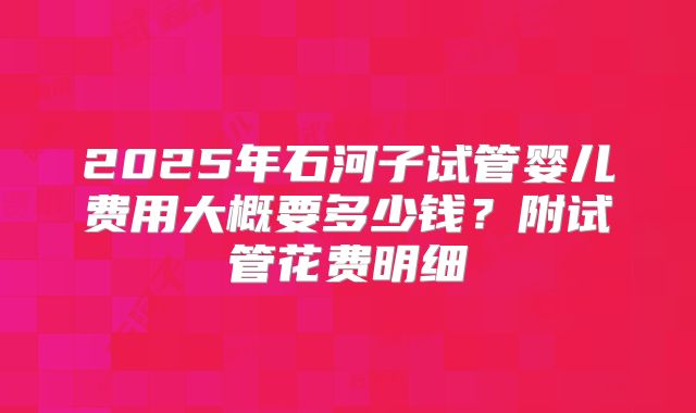 2025年石河子试管婴儿费用大概要多少钱？附试管花费明细