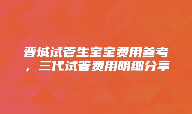 晋城试管生宝宝费用参考,三代试管费用明细分享