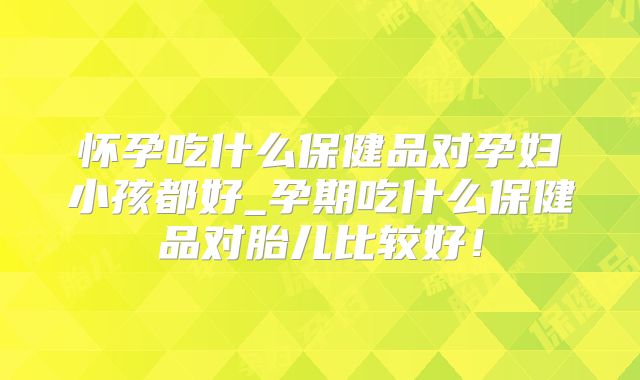 怀孕吃什么保健品对孕妇小孩都好_孕期吃什么保健品对胎儿比较好！