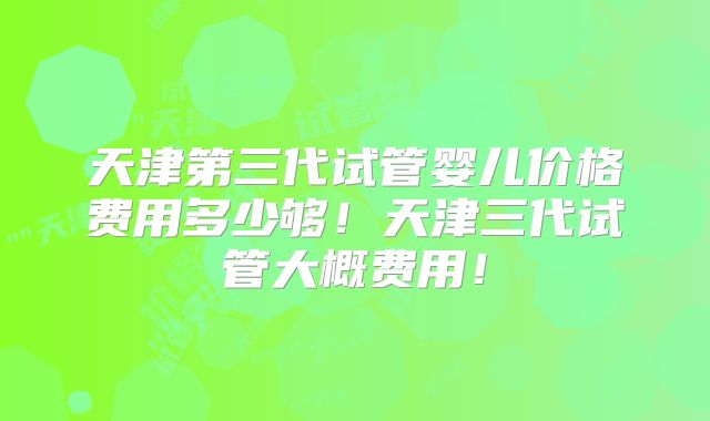 天津第三代试管婴儿价格费用多少够！天津三代试管大概费用！
