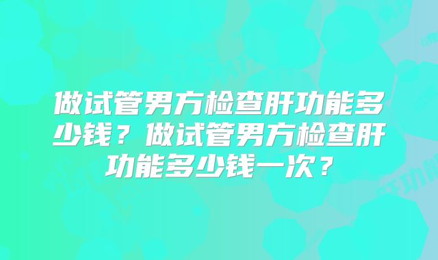 做试管男方检查肝功能多少钱？做试管男方检查肝功能多少钱一次？