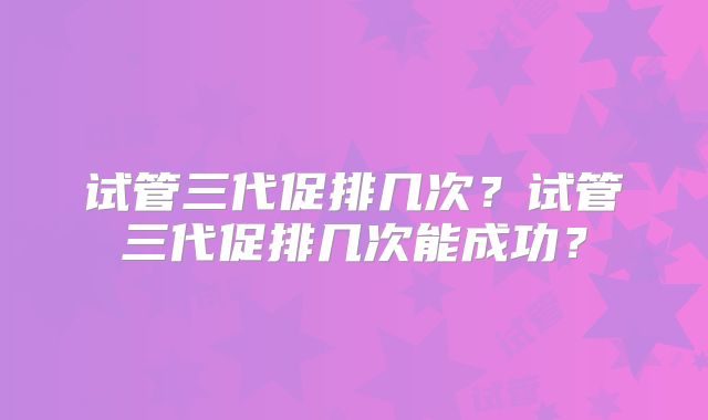 试管三代促排几次？试管三代促排几次能成功？