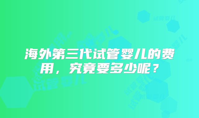 海外第三代试管婴儿的费用，究竟要多少呢？