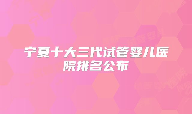 宁夏十大三代试管婴儿医院排名公布