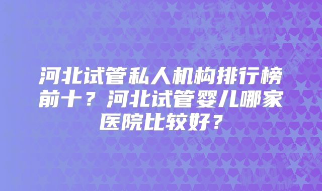 河北试管私人机构排行榜前十？河北试管婴儿哪家医院比较好？