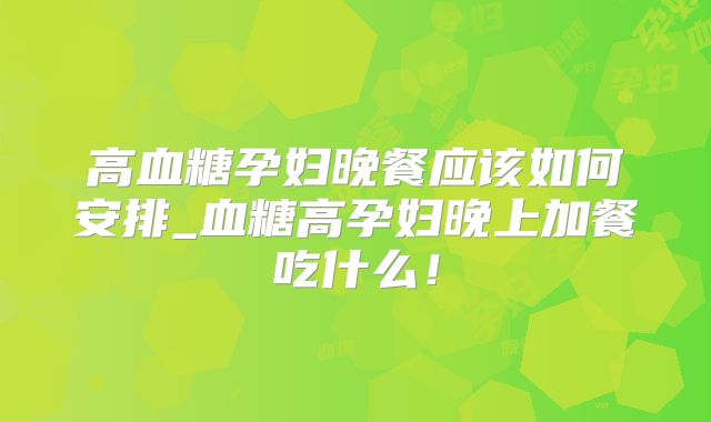 高血糖孕妇晚餐应该如何安排_血糖高孕妇晚上加餐吃什么！