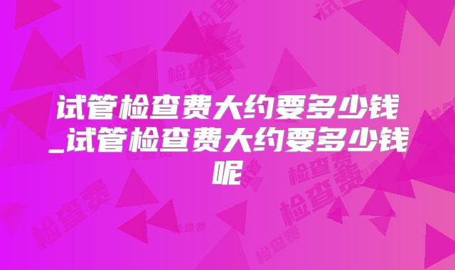 试管检查费大约要多少钱_试管检查费大约要多少钱呢