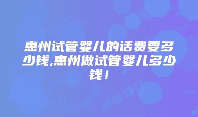 惠州试管婴儿的话费要多少钱,惠州做试管婴儿多少钱!