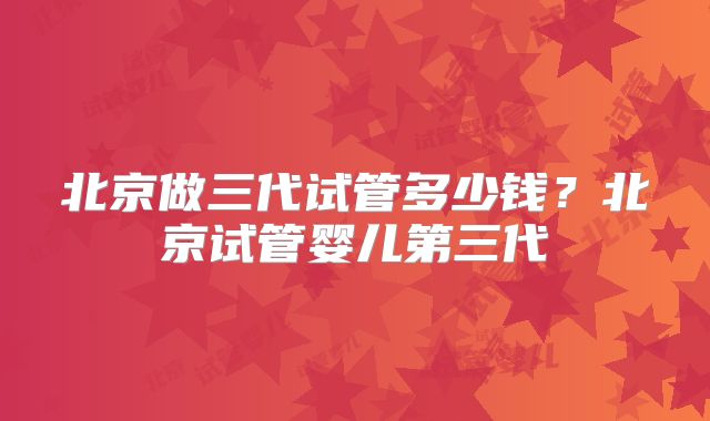 北京做三代试管多少钱？北京试管婴儿第三代
