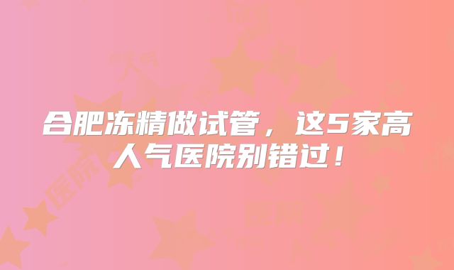 合肥冻精做试管,这5家高人气医院别错过!