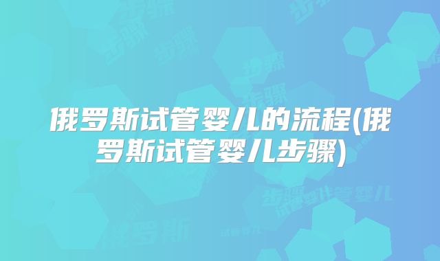 俄罗斯试管婴儿的流程(俄罗斯试管婴儿步骤)