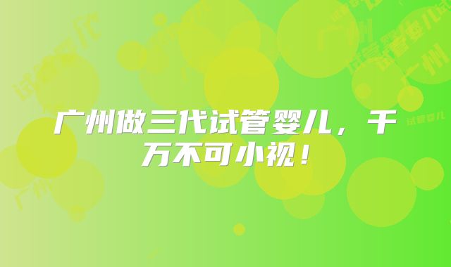 广州做三代试管婴儿，千万不可小视！