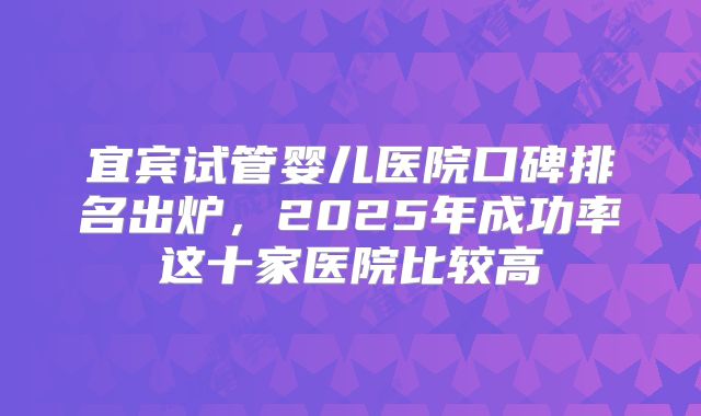 宜宾试管婴儿医院口碑排名出炉，2025年成功率这十家医院比较高