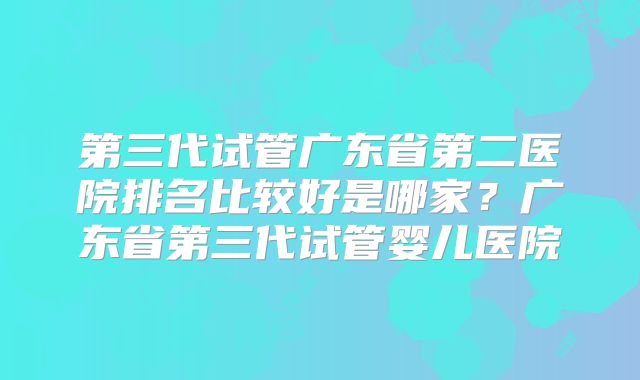 第三代试管广东省第二医院排名比较好是哪家？广东省第三代试管婴儿医院