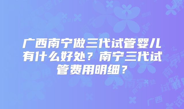 广西南宁做三代试管婴儿有什么好处？南宁三代试管费用明细？