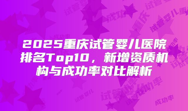 2025重庆试管婴儿医院排名Top10,新增资质机构与成功率对比解析