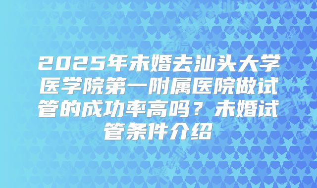 2025年未婚去汕头大学医学院第一附属医院做试管的成功率高吗?未婚试管条件介绍
