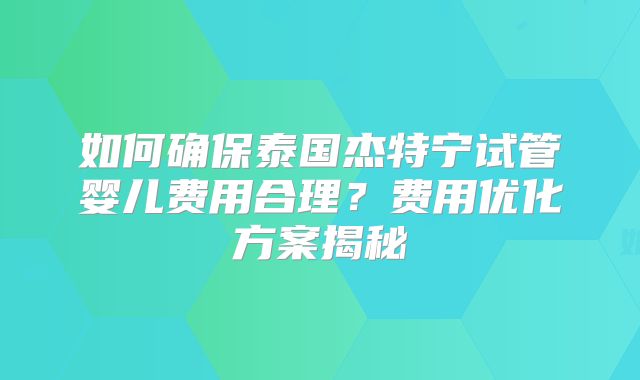如何确保泰国杰特宁试管婴儿费用合理？费用优化方案揭秘