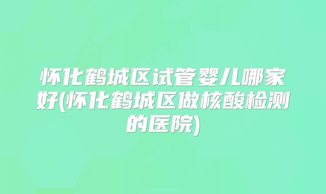 怀化鹤城区试管婴儿哪家好(怀化鹤城区做核酸检测的医院)