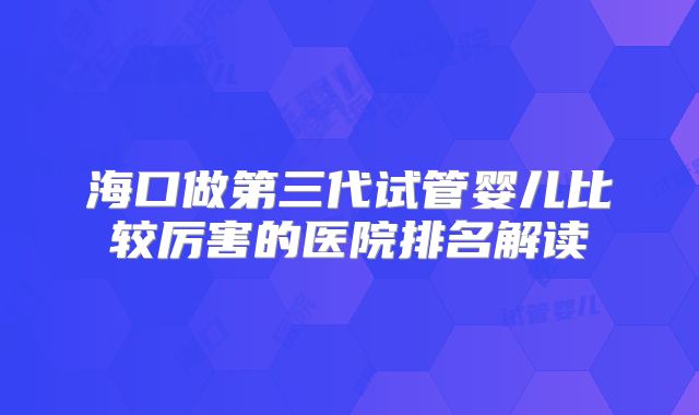 海口做第三代试管婴儿比较厉害的医院排名解读