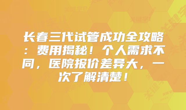 长春三代试管成功全攻略：费用揭秘！个人需求不同，医院报价差异大，一次了解清楚！