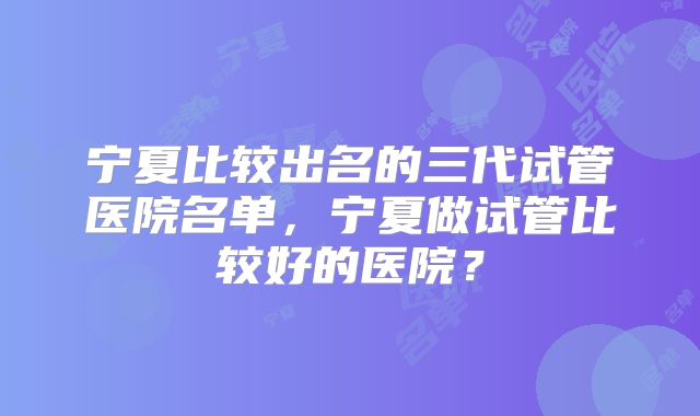 宁夏比较出名的三代试管医院名单，宁夏做试管比较好的医院？