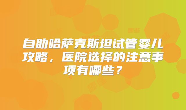 自助哈萨克斯坦试管婴儿攻略，医院选择的注意事项有哪些？