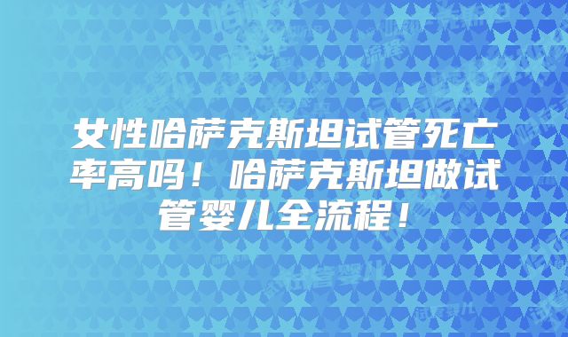 女性哈萨克斯坦试管死亡率高吗！哈萨克斯坦做试管婴儿全流程！