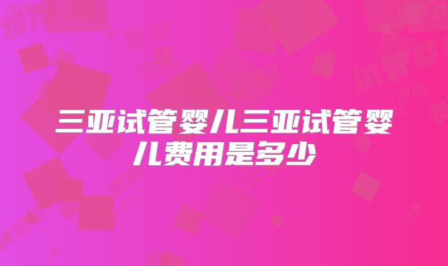 三亚试管婴儿三亚试管婴儿费用是多少