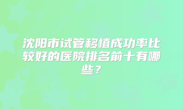 沈阳市试管移植成功率比较好的医院排名前十有哪些？